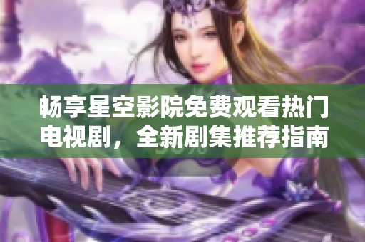 畅享星空影院免费观看热门电视剧，全新剧集推荐指南