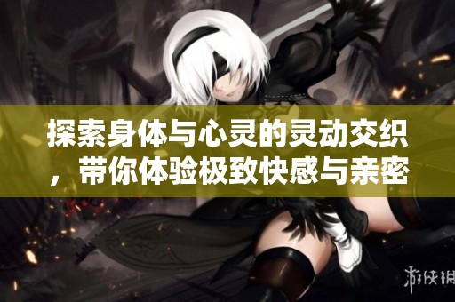 探索身体与心灵的灵动交织，带你体验极致快感与亲密感觉