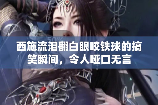 西施流泪翻白眼咬铁球的搞笑瞬间，令人哑口无言