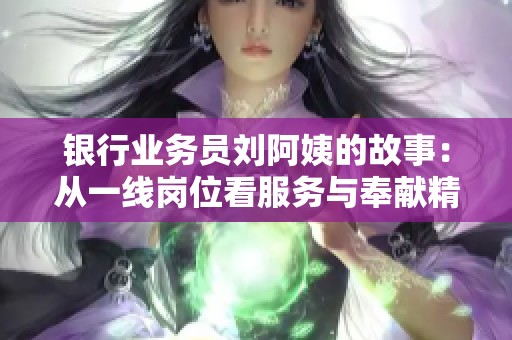 银行业务员刘阿姨的故事：从一线岗位看服务与奉献精神