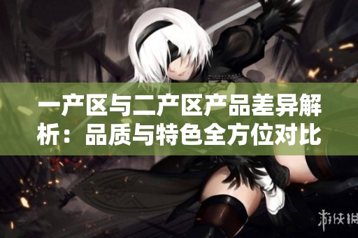 一产区与二产区产品差异解析：品质与特色全方位对比