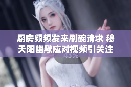 厨房频频发来刷碗请求 穆天阳幽默应对视频引关注