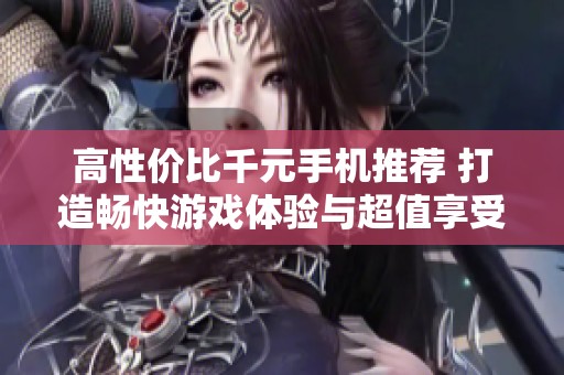 高性价比千元手机推荐 打造畅快游戏体验与超值享受