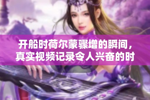 开船时荷尔蒙骤增的瞬间，真实视频记录令人兴奋的时刻