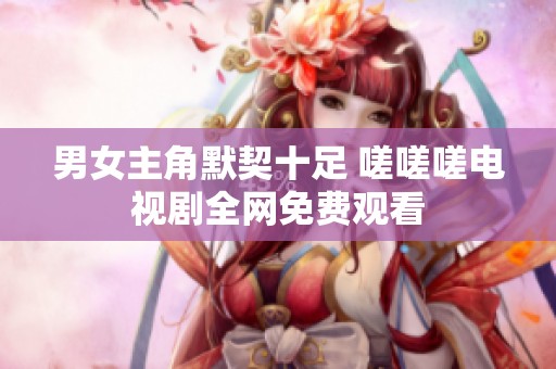 男女主角默契十足 嗟嗟嗟电视剧全网免费观看