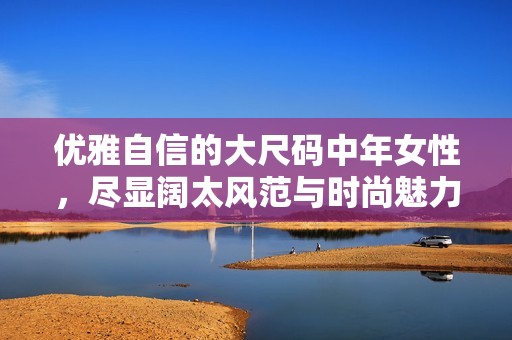 优雅自信的大尺码中年女性，尽显阔太风范与时尚魅力