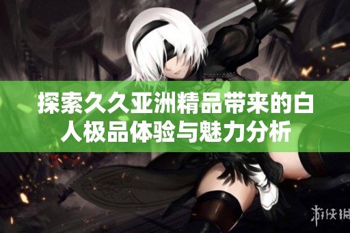 探索久久亚洲精品带来的白人极品体验与魅力分析