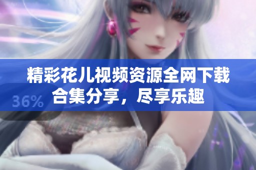 精彩花儿视频资源全网下载合集分享，尽享乐趣