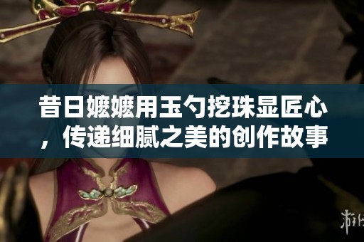 昔日嬷嬷用玉勺挖珠显匠心，传递细腻之美的创作故事