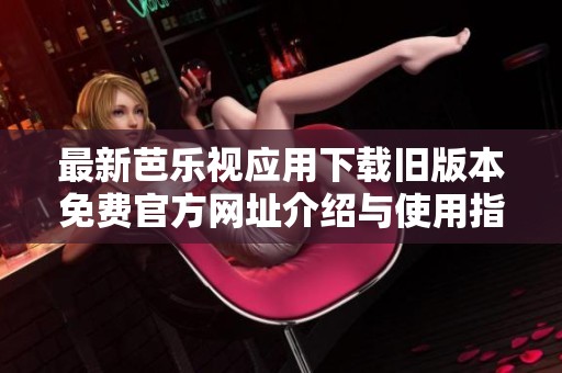最新芭乐视应用下载旧版本免费官方网址介绍与使用指南