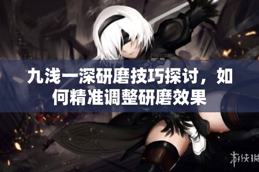 九浅一深研磨技巧探讨，如何精准调整研磨效果
