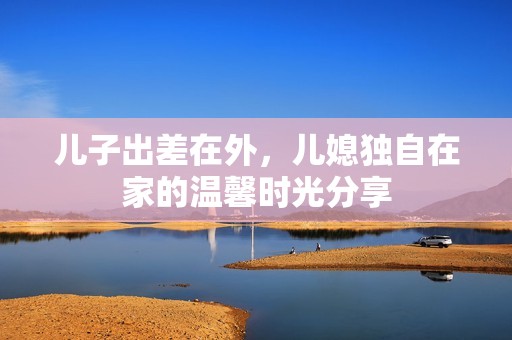 儿子出差在外，儿媳独自在家的温馨时光分享