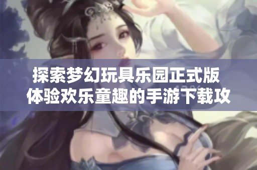 探索梦幻玩具乐园正式版 体验欢乐童趣的手游下载攻略