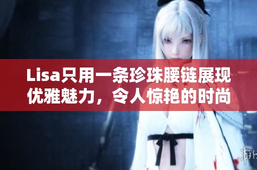 Lisa只用一条珍珠腰链展现优雅魅力，令人惊艳的时尚造型