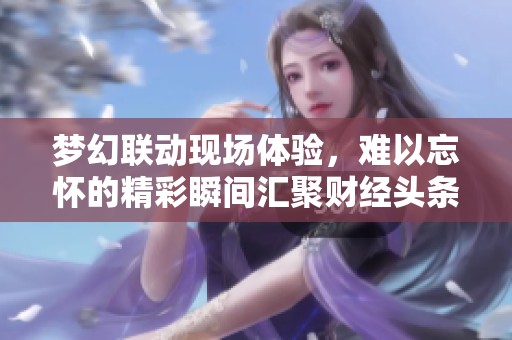梦幻联动现场体验，难以忘怀的精彩瞬间汇聚财经头条