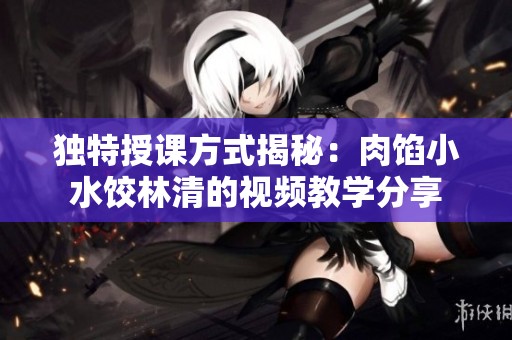 独特授课方式揭秘：肉馅小水饺林清的视频教学分享