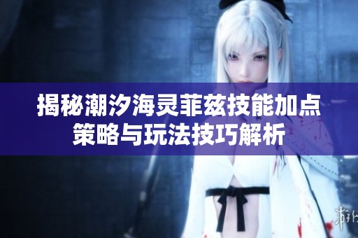 揭秘潮汐海灵菲兹技能加点策略与玩法技巧解析