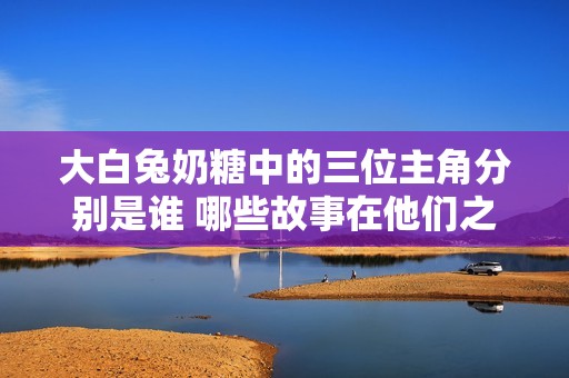 大白兔奶糖中的三位主角分别是谁 哪些故事在他们之间发生