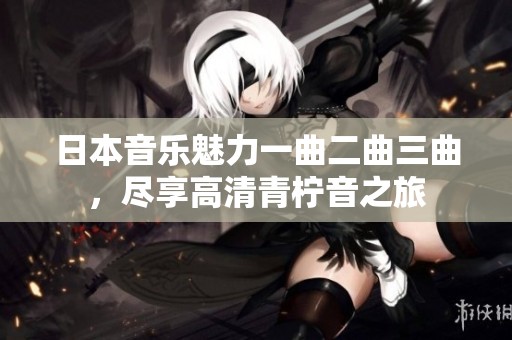 日本音乐魅力一曲二曲三曲，尽享高清青柠音之旅