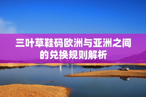 三叶草鞋码欧洲与亚洲之间的兑换规则解析