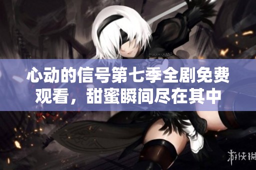 心动的信号第七季全剧免费观看，甜蜜瞬间尽在其中