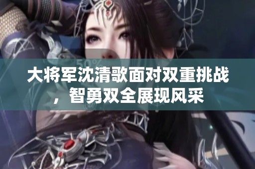 大将军沈清歌面对双重挑战，智勇双全展现风采