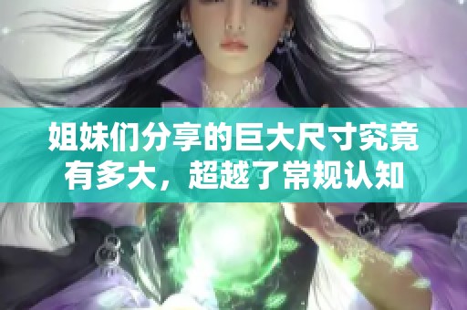 姐妹们分享的巨大尺寸究竟有多大，超越了常规认知