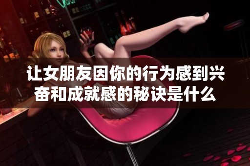 让女朋友因你的行为感到兴奋和成就感的秘诀是什么
