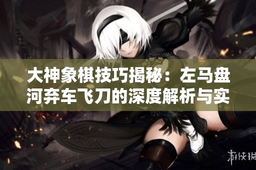 大神象棋技巧揭秘：左马盘河弃车飞刀的深度解析与实战应用