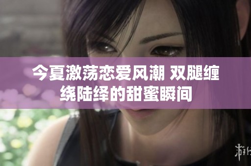 今夏激荡恋爱风潮 双腿缠绕陆绎的甜蜜瞬间