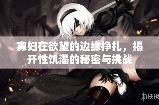 寡妇在欲望的边缘挣扎，揭开性饥渴的秘密与挑战