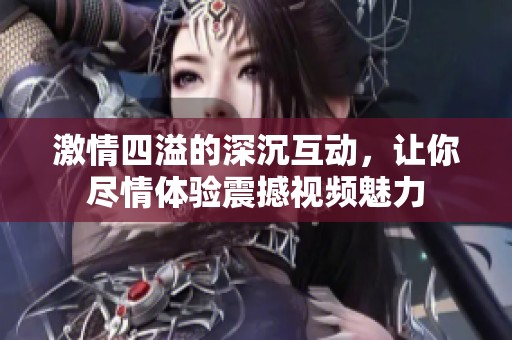 激情四溢的深沉互动，让你尽情体验震撼视频魅力