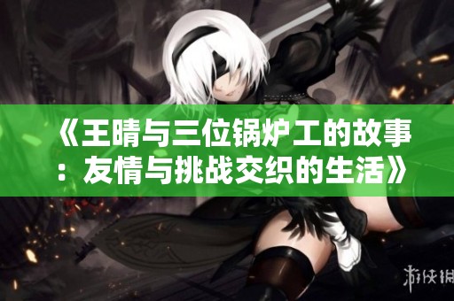 《王晴与三位锅炉工的故事：友情与挑战交织的生活》