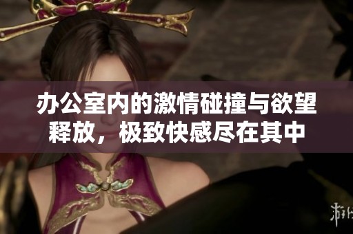 办公室内的激情碰撞与欲望释放，极致快感尽在其中