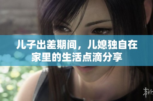 儿子出差期间，儿媳独自在家里的生活点滴分享
