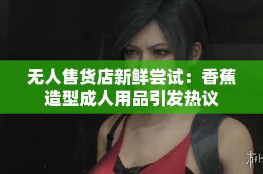 无人售货店新鲜尝试：香蕉造型成人用品引发热议