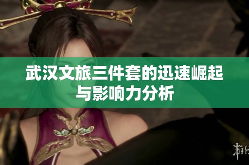 武汉文旅三件套的迅速崛起与影响力分析