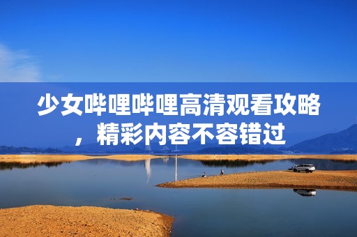 少女哔哩哔哩高清观看攻略，精彩内容不容错过