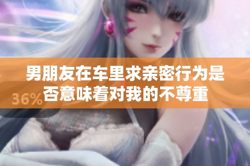 男朋友在车里求亲密行为是否意味着对我的不尊重