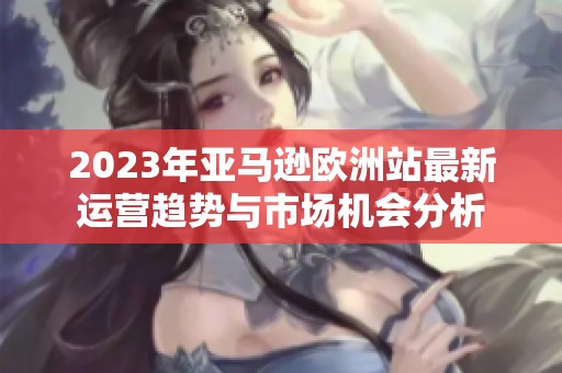 2023年亚马逊欧洲站最新运营趋势与市场机会分析