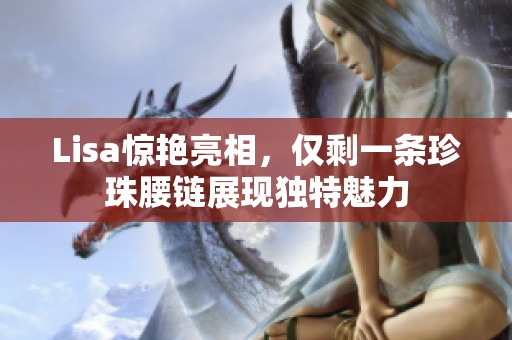Lisa惊艳亮相，仅剩一条珍珠腰链展现独特魅力