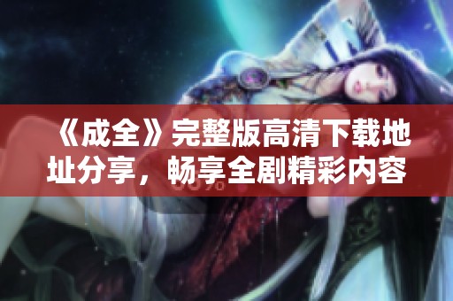 《成全》完整版高清下载地址分享，畅享全剧精彩内容