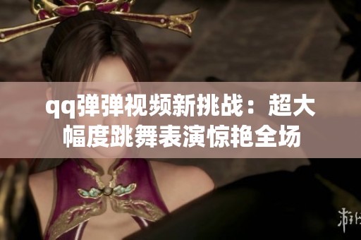 qq弹弹视频新挑战：超大幅度跳舞表演惊艳全场