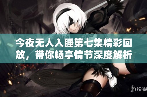 今夜无人入睡第七集精彩回放，带你畅享情节深度解析