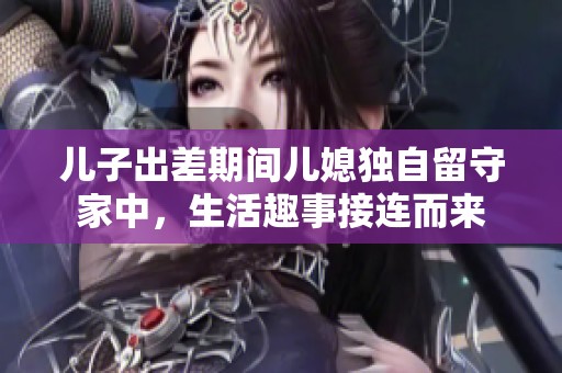 儿子出差期间儿媳独自留守家中，生活趣事接连而来