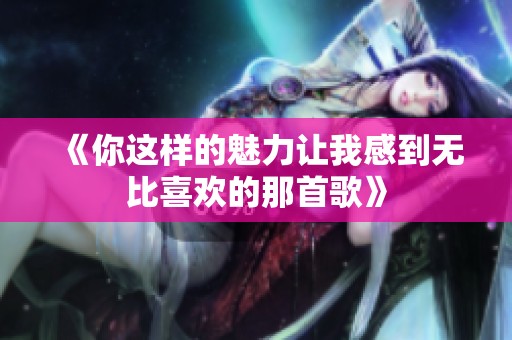 《你这样的魅力让我感到无比喜欢的那首歌》