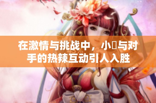 在激情与挑战中，小泬与对手的热辣互动引人入胜