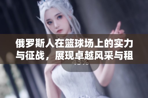 俄罗斯人在篮球场上的实力与征战，展现卓越风采与租赁体验