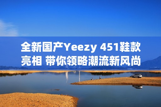 全新国产Yeezy 451鞋款亮相 带你领略潮流新风尚
