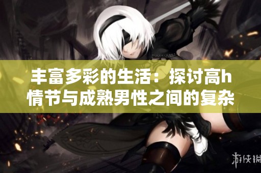 丰富多彩的生活：探讨高h情节与成熟男性之间的复杂关系